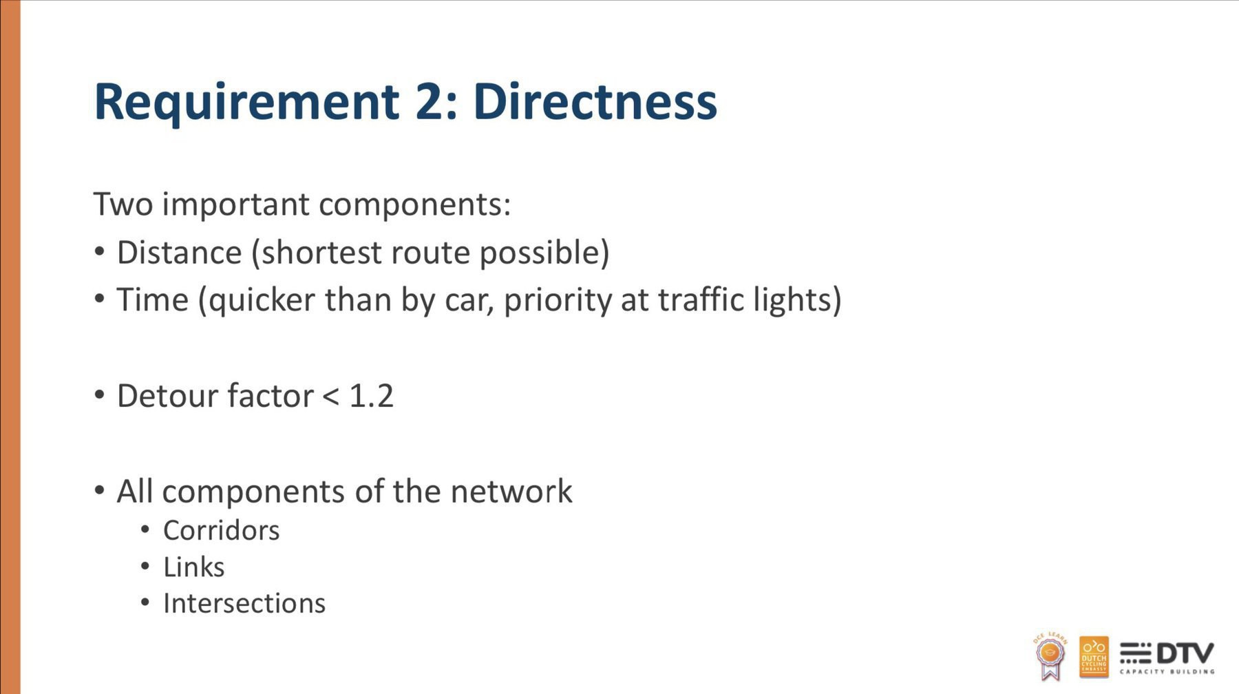 Requirement 2: Directness Two important components: • Distance (shortest route possible) • Time (quicker than by car, priority at traffic lights) • Detour factor < 1.2 • All components of the network • Corridors • Links • Intersections